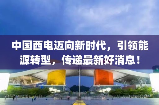 中国西电迈向新时代，引领能源转型，传递最新好消息！