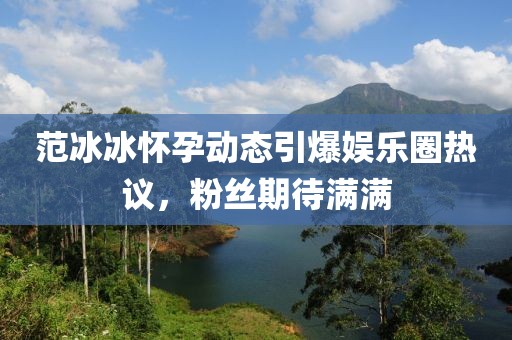 范冰冰怀孕动态引爆娱乐圈热议，粉丝期待满满