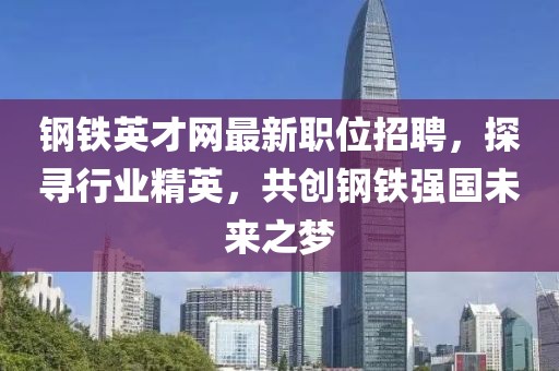 钢铁英才网最新职位招聘，探寻行业精英，共创钢铁强国未来之梦
