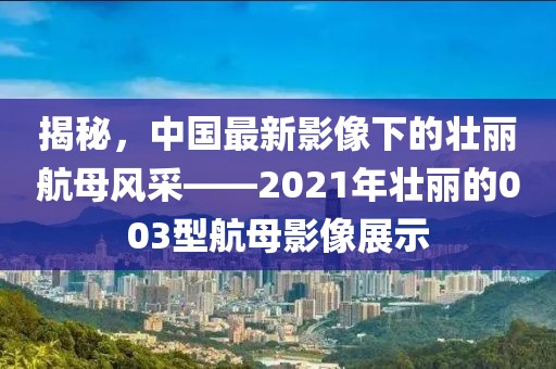 揭秘，中国最新影像下的壮丽航母风采——2021年壮丽的003型航母影像展示
