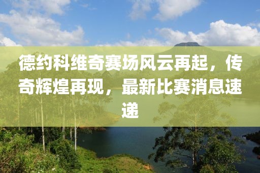 德约科维奇赛场风云再起，传奇辉煌再现，最新比赛消息速递