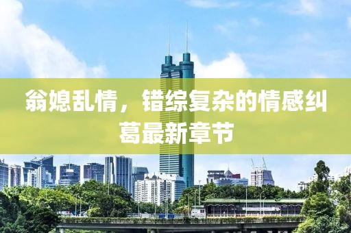 翁媳乱情，错综复杂的情感纠葛最新章节