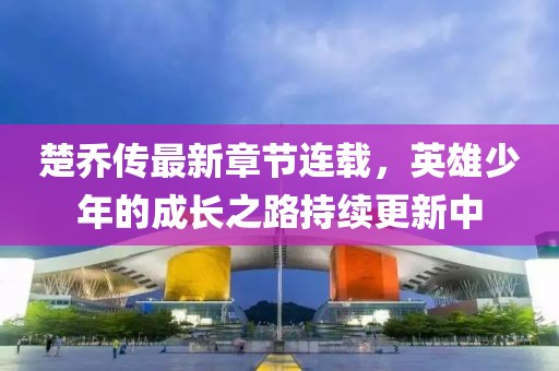 楚乔传最新章节连载，英雄少年的成长之路持续更新中