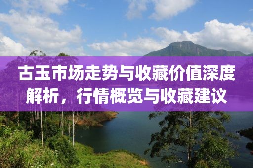古玉市场走势与收藏价值深度解析，行情概览与收藏建议