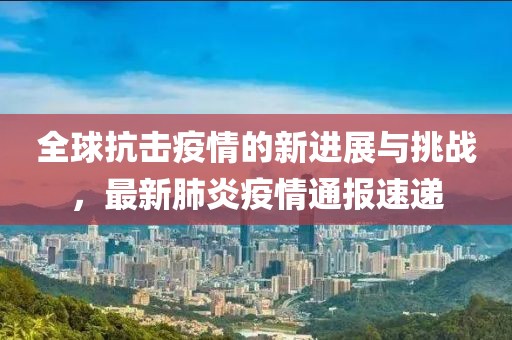 全球抗击疫情的新进展与挑战，最新肺炎疫情通报速递