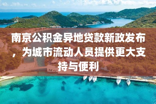 南京公积金异地贷款新政发布，为城市流动人员提供更大支持与便利