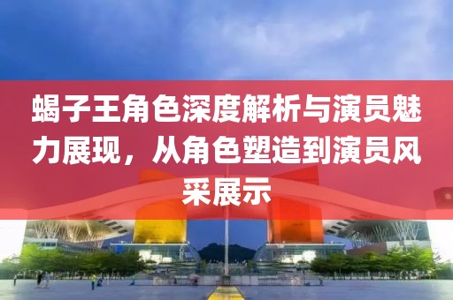 蝎子王角色深度解析与演员魅力展现，从角色塑造到演员风采展示
