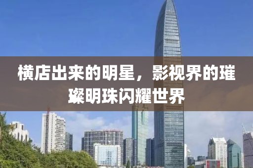 横店出来的明星，影视界的璀璨明珠闪耀世界