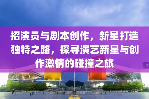 招演员与剧本创作，新星打造独特之路，探寻演艺新星与创作激情的碰撞之旅