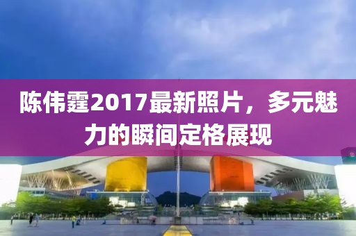 陈伟霆2017最新照片，多元魅力的瞬间定格展现