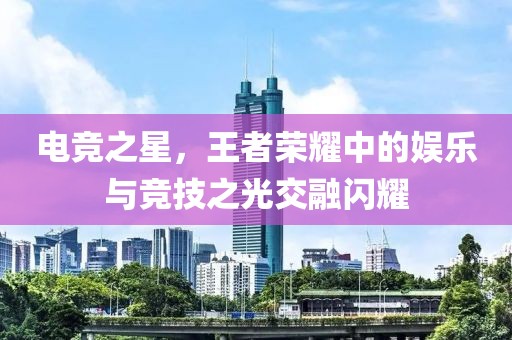 电竞之星，王者荣耀中的娱乐与竞技之光交融闪耀