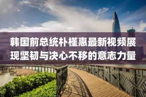 韩国前总统朴槿惠最新视频展现坚韧与决心不移的意志力量