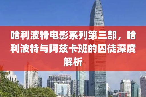 哈利波特电影系列第三部，哈利波特与阿兹卡班的囚徒深度解析