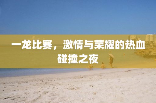 一龙比赛，激情与荣耀的热血碰撞之夜
