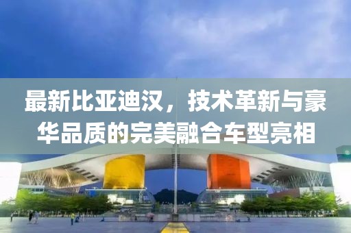 最新比亚迪汉，技术革新与豪华品质的完美融合车型亮相