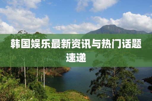 韩国娱乐最新资讯与热门话题速递
