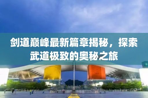 剑道巅峰最新篇章揭秘，探索武道极致的奥秘之旅