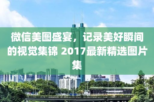 微信美图盛宴，记录美好瞬间的视觉集锦 2017最新精选图片集