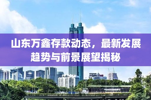 山东万鑫存款动态，最新发展趋势与前景展望揭秘