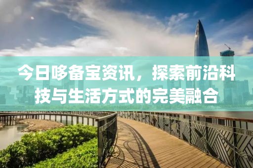 今日哆备宝资讯，探索前沿科技与生活方式的完美融合