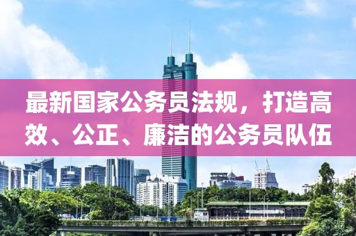 最新国家公务员法规，打造高效、公正、廉洁的公务员队伍