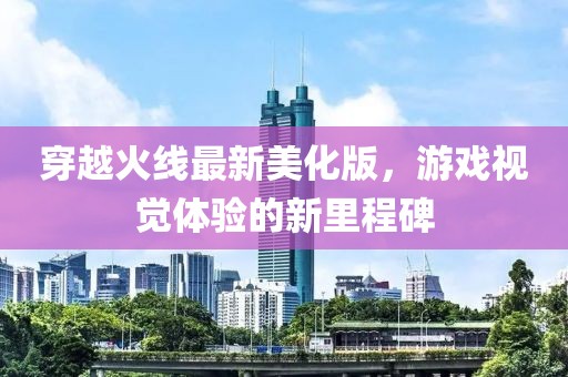 穿越火线最新美化版，游戏视觉体验的新里程碑