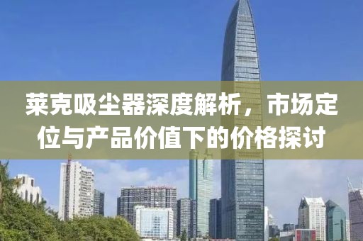 莱克吸尘器深度解析，市场定位与产品价值下的价格探讨