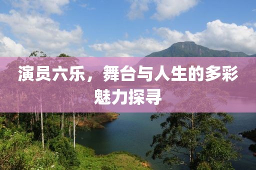 演员六乐，舞台与人生的多彩魅力探寻