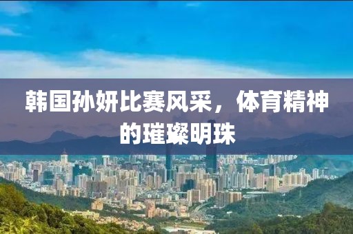 韩国孙妍比赛风采，体育精神的璀璨明珠
