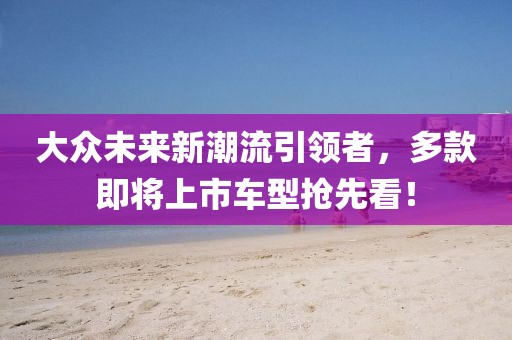 大众未来新潮流引领者，多款即将上市车型抢先看！