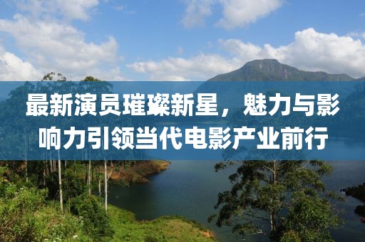 最新演员璀璨新星，魅力与影响力引领当代电影产业前行