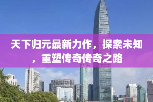 天下归元最新力作，探索未知，重塑传奇传奇之路
