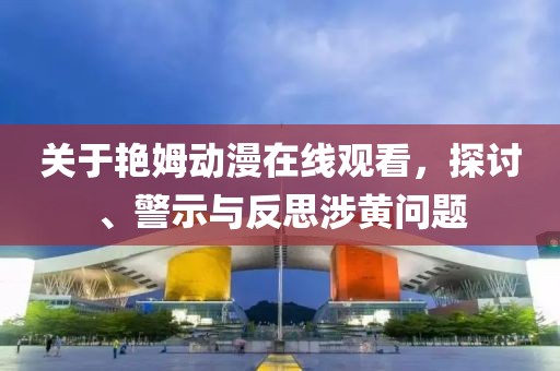 关于艳姆动漫在线观看，探讨、警示与反思涉黄问题