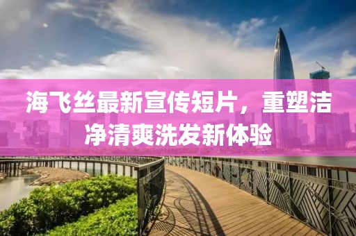 海飞丝最新宣传短片，重塑洁净清爽洗发新体验
