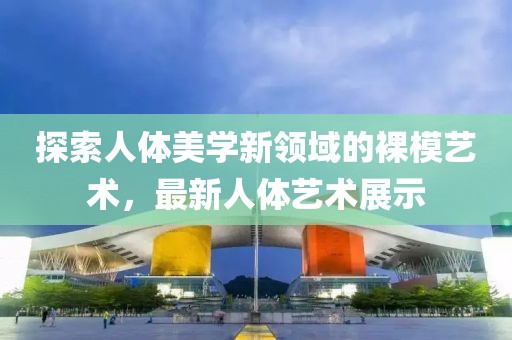 探索人体美学新领域的裸模艺术，最新人体艺术展示