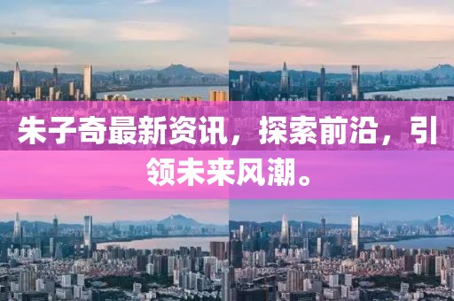 朱子奇最新资讯，探索前沿，引领未来风潮。