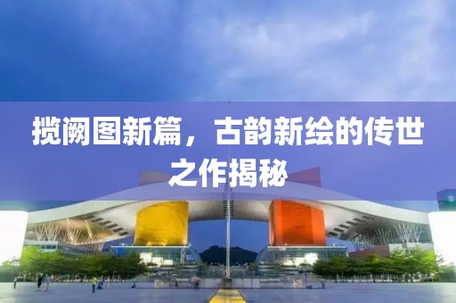 揽阙图新篇，古韵新绘的传世之作揭秘