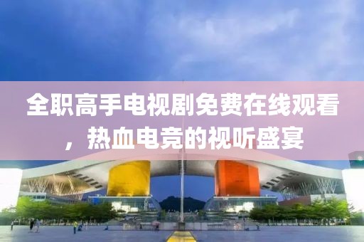 全职高手电视剧免费在线观看，热血电竞的视听盛宴