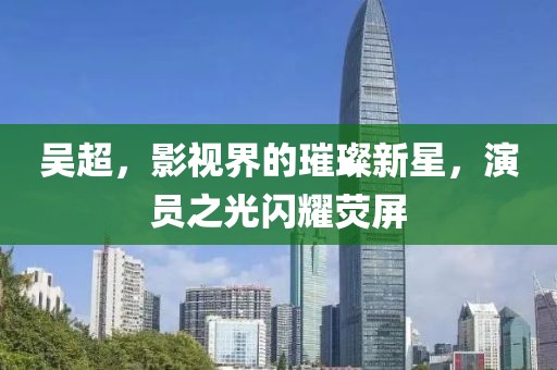 吴超，影视界的璀璨新星，演员之光闪耀荧屏