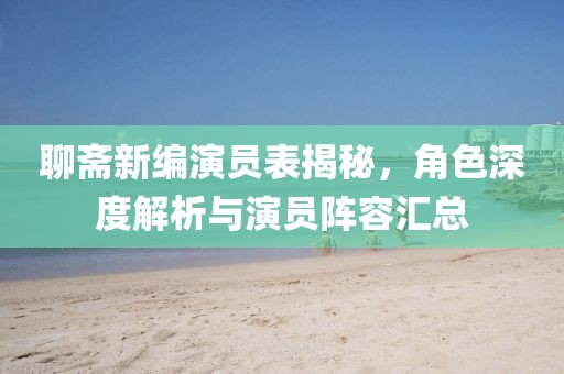聊斋新编演员表揭秘，角色深度解析与演员阵容汇总