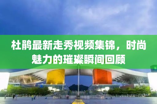 杜鹃最新走秀视频集锦，时尚魅力的璀璨瞬间回顾