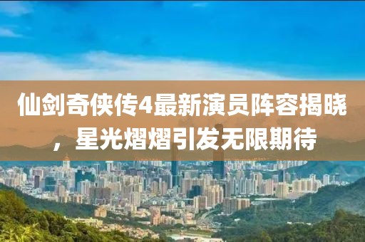仙剑奇侠传4最新演员阵容揭晓，星光熠熠引发无限期待