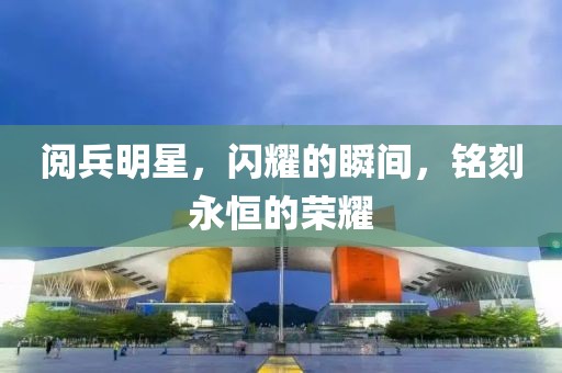 阅兵明星，闪耀的瞬间，铭刻永恒的荣耀