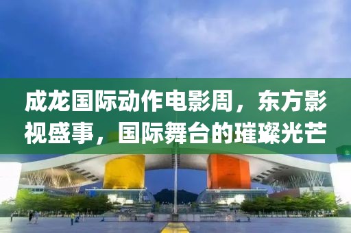 成龙国际动作电影周，东方影视盛事，国际舞台的璀璨光芒