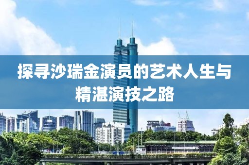 探寻沙瑞金演员的艺术人生与精湛演技之路