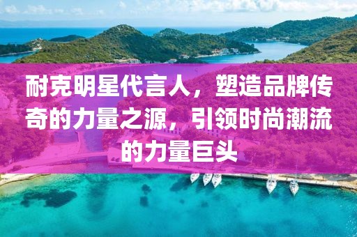 耐克明星代言人，塑造品牌传奇的力量之源，引领时尚潮流的力量巨头
