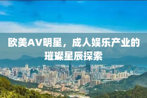 欧美AV明星，成人娱乐产业的璀璨星辰探索