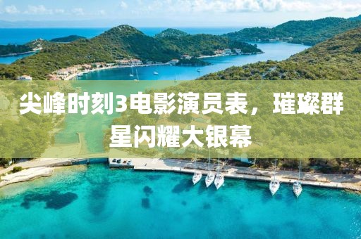尖峰时刻3电影演员表，璀璨群星闪耀大银幕