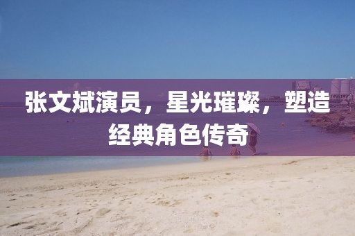 张文斌演员，星光璀璨，塑造经典角色传奇