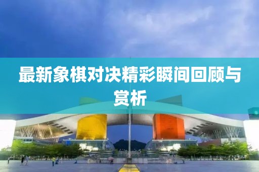 最新象棋对决精彩瞬间回顾与赏析